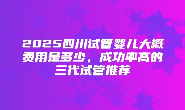 2025四川试管婴儿大概费用是多少，成功率高的三代试管推荐