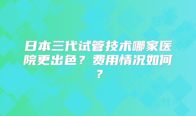 日本三代试管技术哪家医院更出色？费用情况如何？
