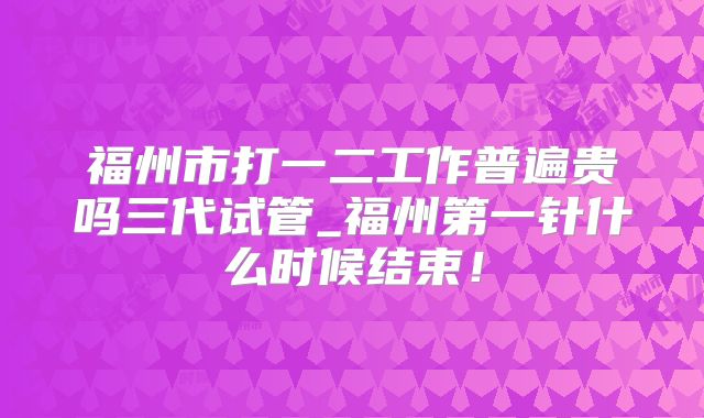 福州市打一二工作普遍贵吗三代试管_福州第一针什么时候结束!