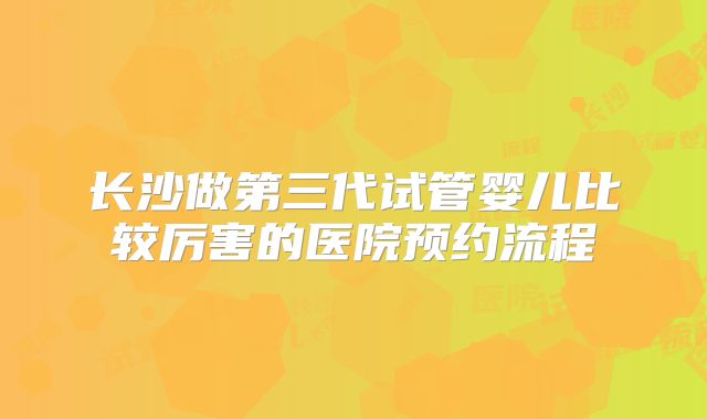 长沙做第三代试管婴儿比较厉害的医院预约流程