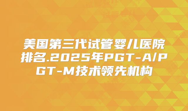 美国第三代试管婴儿医院排名.2025年PGT-A/PGT-M技术领先机构
