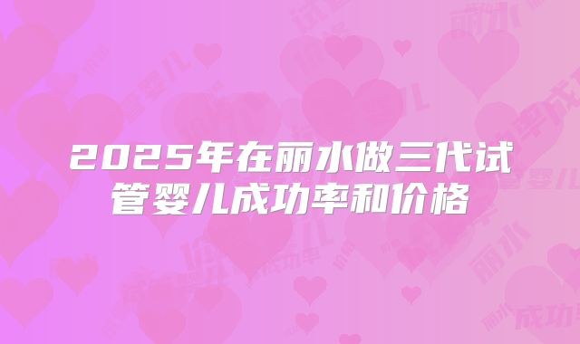 2025年在丽水做三代试管婴儿成功率和价格