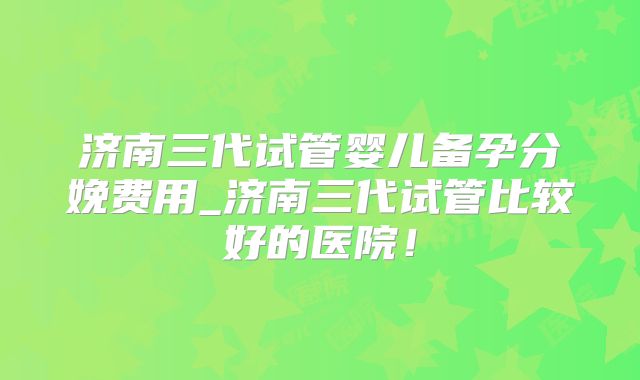 济南三代试管婴儿备孕分娩费用_济南三代试管比较好的医院！