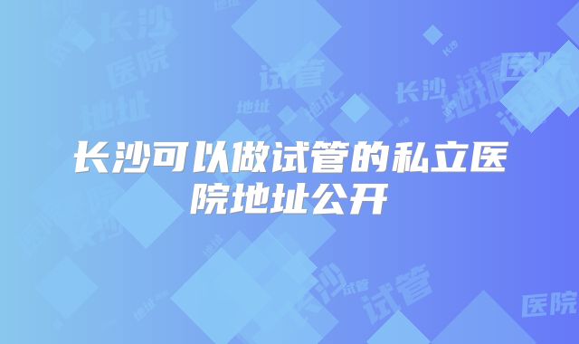 长沙可以做试管的私立医院地址公开
