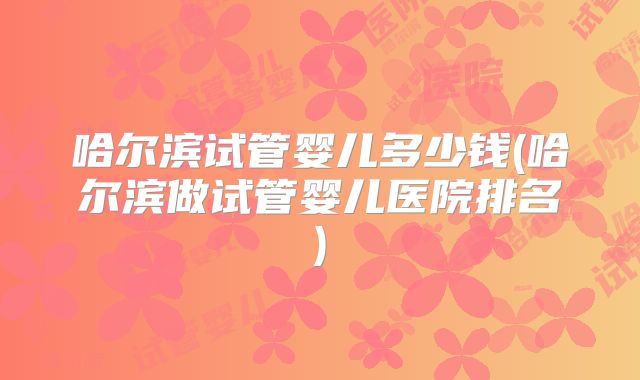 哈尔滨试管婴儿多少钱(哈尔滨做试管婴儿医院排名)