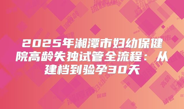 2025年湘潭市妇幼保健院高龄失独试管全流程：从建档到验孕30天