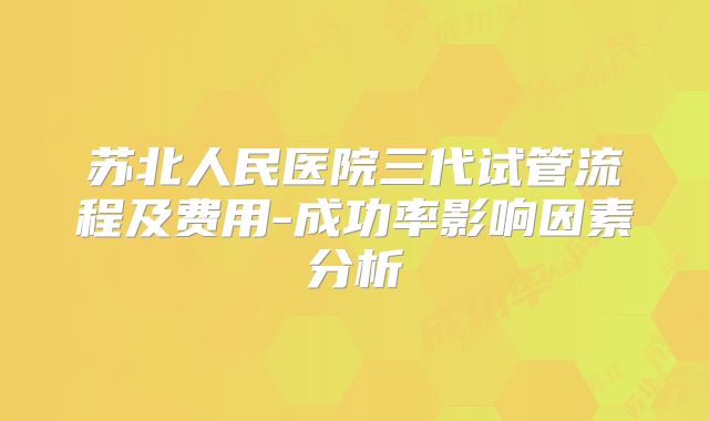 苏北人民医院三代试管流程及费用-成功率影响因素分析