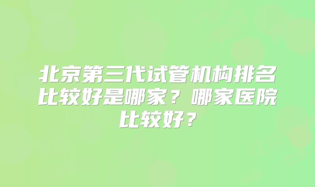 北京第三代试管机构排名比较好是哪家？哪家医院比较好？