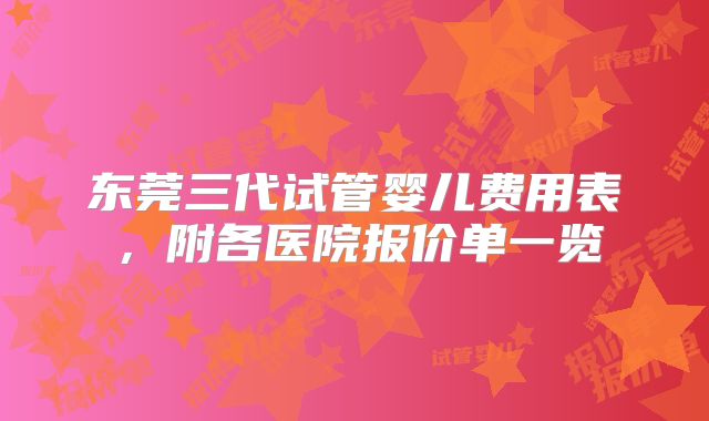 东莞三代试管婴儿费用表，附各医院报价单一览
