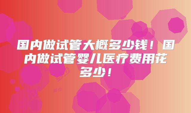 国内做试管大概多少钱！国内做试管婴儿医疗费用花多少！