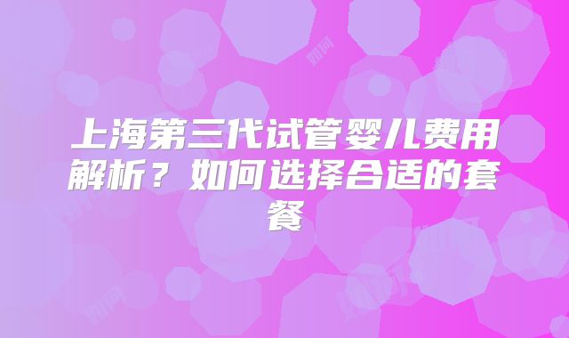 上海第三代试管婴儿费用解析？如何选择合适的套餐