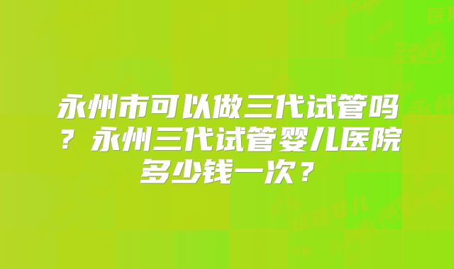 永州市可以做三代试管吗?永州三代试管婴儿医院多少钱一次?