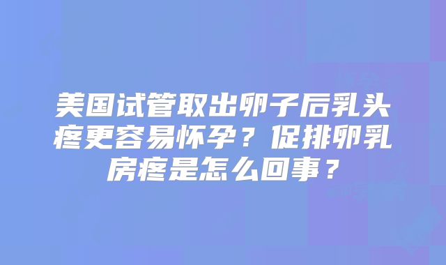 美国试管取出卵子后乳头疼更容易怀孕？促排卵乳房疼是怎么回事？