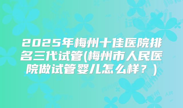 2025年梅州十佳医院排名三代试管(梅州市人民医院做试管婴儿怎么样？)