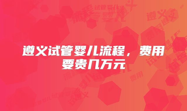 遵义试管婴儿流程，费用要贵几万元