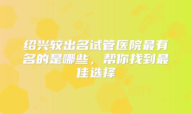 绍兴较出名试管医院最有名的是哪些，帮你找到最佳选择