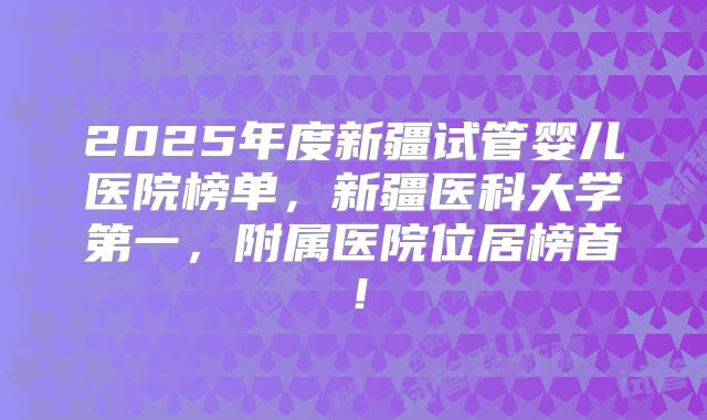 2025年度新疆试管婴儿医院榜单，新疆医科大学第一，附属医院位居榜首！