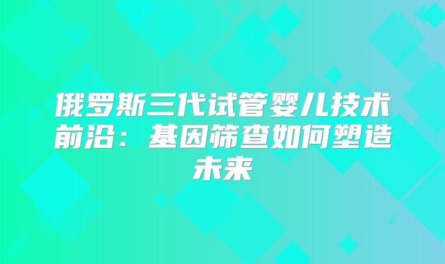 俄罗斯三代试管婴儿技术前沿：基因筛查如何塑造未来