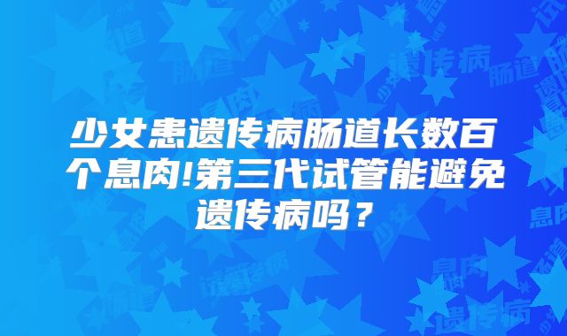 少女患遗传病肠道长数百个息肉!第三代试管能避免遗传病吗？