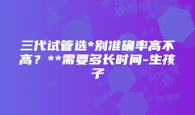 三代试管选*别准确率高不高?**需要多长时间-生孩子