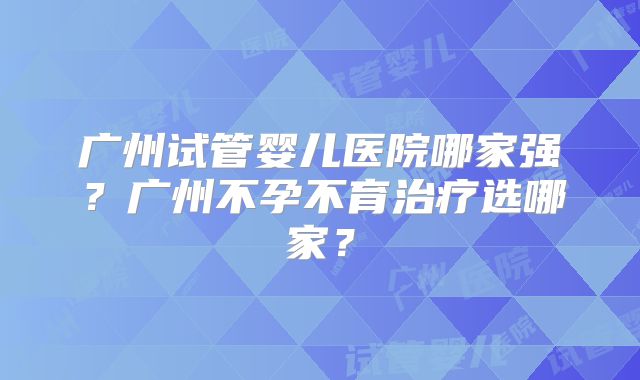 广州试管婴儿医院哪家强？广州不孕不育治疗选哪家？