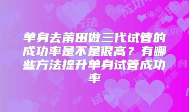单身去莆田做三代试管的成功率是不是很高？有哪些方法提升单身试管成功率