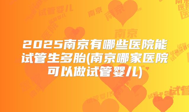 2025南京有哪些医院能试管生多胎(南京哪家医院可以做试管婴儿)