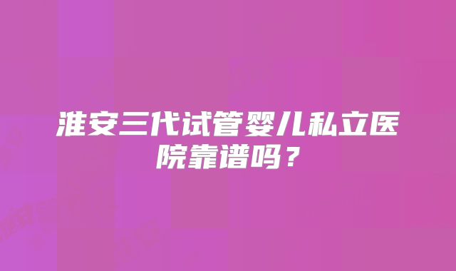 淮安三代试管婴儿私立医院靠谱吗?