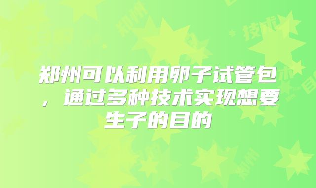 郑州可以利用卵子试管包,通过多种技术实现想要生子的目的
