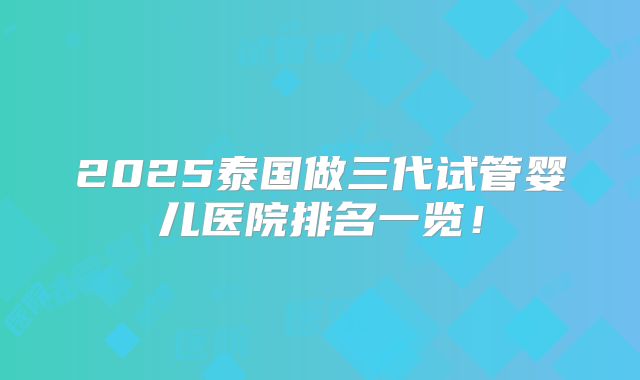 2025泰国做三代试管婴儿医院排名一览！