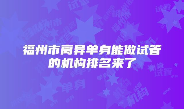 福州市离异单身能做试管的机构排名来了