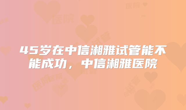 45岁在中信湘雅试管能不能成功，中信湘雅医院