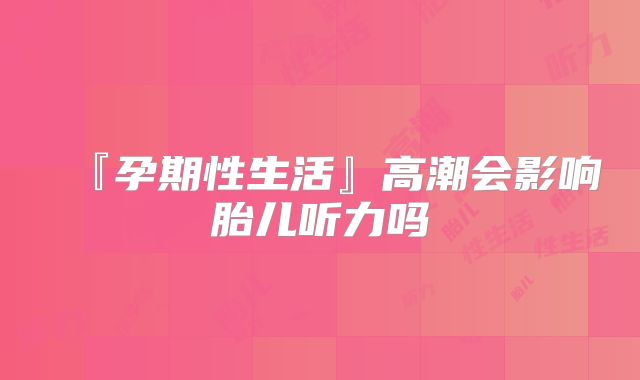 『孕期性生活』高潮会影响胎儿听力吗