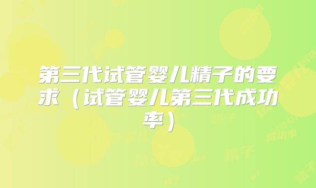 第三代试管婴儿精子的要求（试管婴儿第三代成功率）