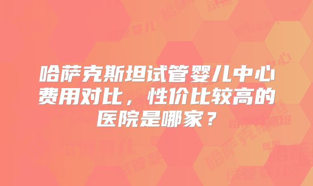 哈萨克斯坦试管婴儿中心费用对比，性价比较高的医院是哪家？