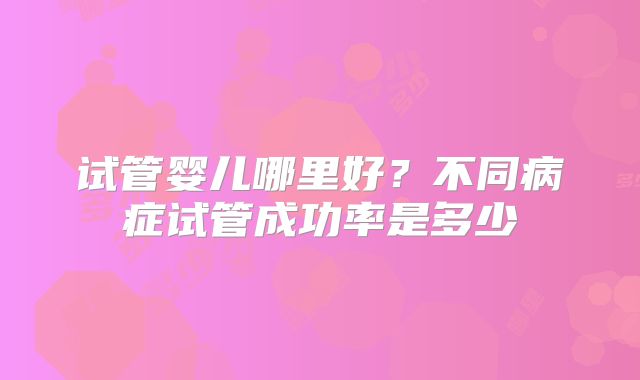 试管婴儿哪里好？不同病症试管成功率是多少