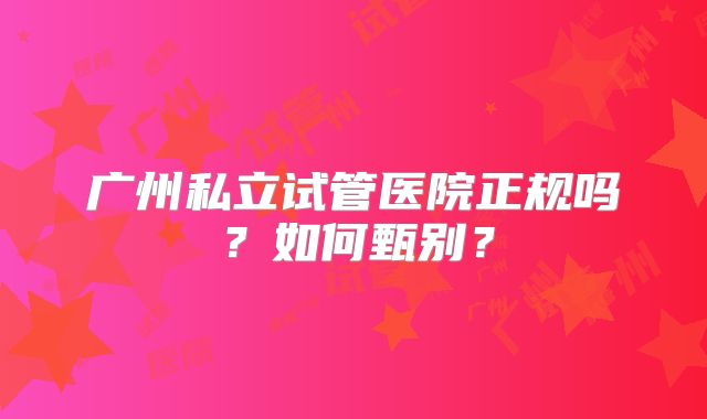 广州私立试管医院正规吗？如何甄别？
