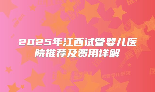 2025年江西试管婴儿医院推荐及费用详解