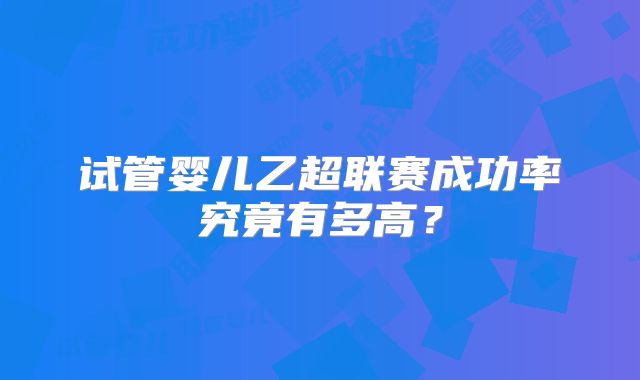 试管婴儿乙超联赛成功率究竟有多高？