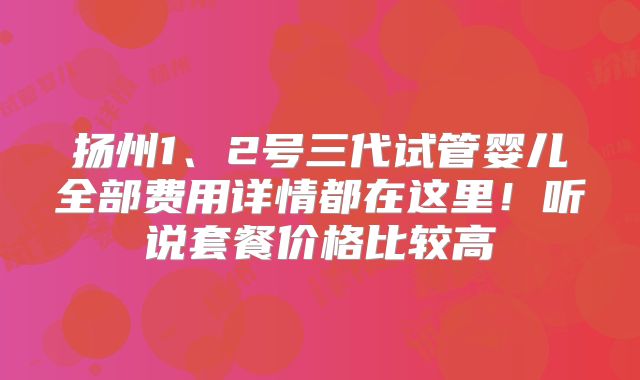 扬州1、2号三代试管婴儿全部费用详情都在这里！听说套餐价格比较高
