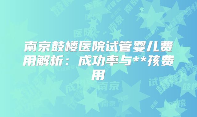 南京鼓楼医院试管婴儿费用解析：成功率与**孩费用