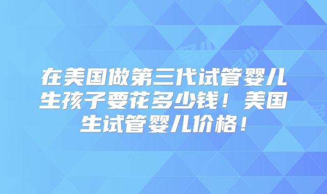 在美国做第三代试管婴儿生孩子要花多少钱！美国生试管婴儿价格！