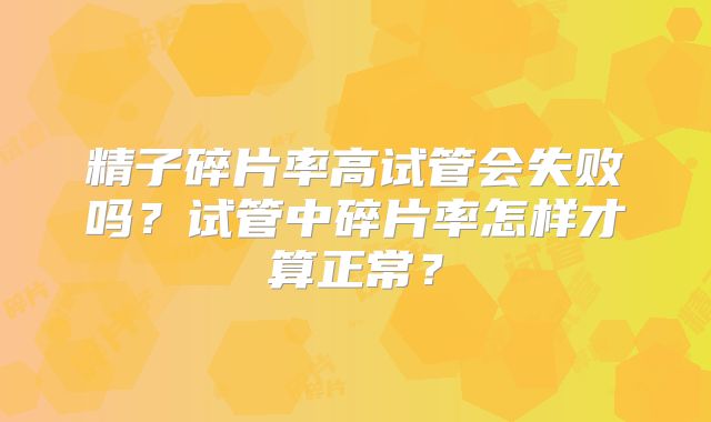 精子碎片率高试管会失败吗？试管中碎片率怎样才算正常？