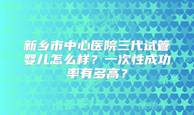 新乡市中心医院三代试管婴儿怎么样?一次性成功率有多高?