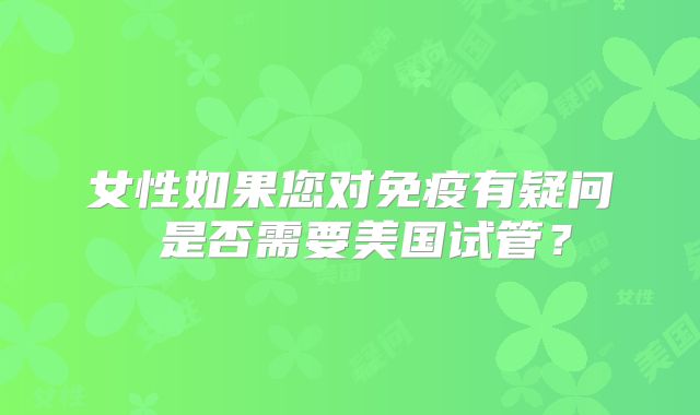 女性如果您对免疫有疑问 是否需要美国试管?