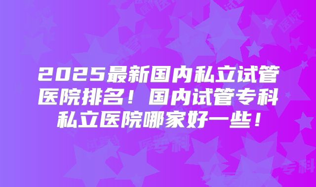 2025最新国内私立试管医院排名！国内试管专科私立医院哪家好一些！