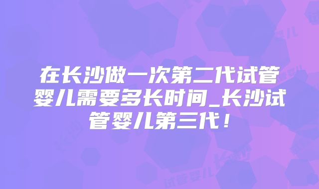 在长沙做一次第二代试管婴儿需要多长时间_长沙试管婴儿第三代！