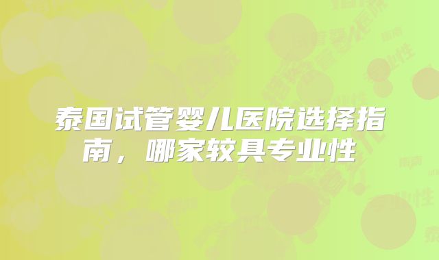 泰国试管婴儿医院选择指南，哪家较具专业性
