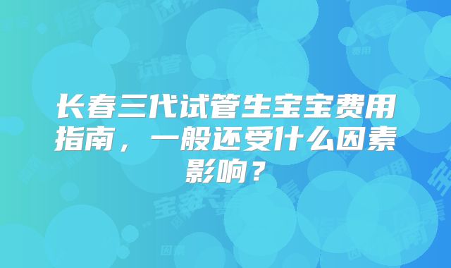 长春三代试管生宝宝费用指南，一般还受什么因素影响？