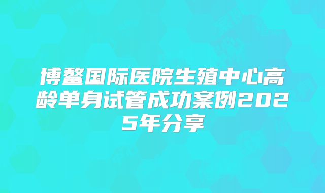 博鳌国际医院生殖中心高龄单身试管成功案例2025年分享